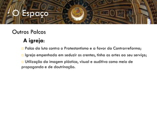 O Espaço
Outros Palcos
 A igreja:
 Palco da luta contra o Protestantismo e a favor da Contrarreforma;
 Igreja empenhada em seduzir os crentes, tinha as artes ao seu serviço;
 Utilização da imagem plástica, visual e auditiva como meio de
propaganda e de doutrinação.
 
