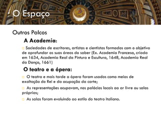 O Espaço
Outros Palcos
 A Academia:
 Sociedades de escritores, artistas e cientistas formadas com o objetivo
de aprofundar as suas áreas do saber (Ex. Academia Francesa, criada
em 1634, Academia Real da Pintura e Escultura, 1648, Academia Real
da Dança, 1661)
 O teatro e a ópera:
 O teatro e mais tarde a ópera foram usados como meios de
exaltação do Rei e da ocupação da corte;
 As representações ocupavam, nos palácios locais ao ar livre ou salas
próprias;
 As salas foram evoluindo ao estilo do teatro italiano.
 