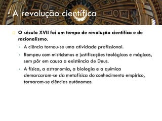  O século XVII foi um tempo de revolução científica e de
racionalismo.
• A ciência tornou-se uma atividade profissional.
• Rompeu com misticismos e justificações teológicas e mágicas,
sem pôr em causa a existência de Deus.
• A física, a astronomia, a biologia e a química
demarcaram-se da metafísica do conhecimento empírico,
tornaram-se ciências autónomas.
A revolução científica
 
