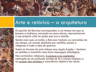 O espírito do Barroco correspondeu a um tempo em que os
homens e mulheres, movendo-se como atores, representaram
a sua própria vida no palco que era o mundo.
Sendo mais que um estilo, o Barroco traduziu as convulsões do
seu tempo, um mundo abalado por conflitos sociais e
religiosos e todo o tipo de guerras.
Todas as formas de arte tinham uma dupla função – fascinar
os sentidos e transmitir uma forte mensagem ideológica.
Nas cerimónias religiosas, à pompa e ao esplendor
contrapôs-se um profundo sentido de fé e crença religiosa, e
ao prazer dos sentidos a consciência objetiva da morte.
Arte e retórica – a arquitetura
 