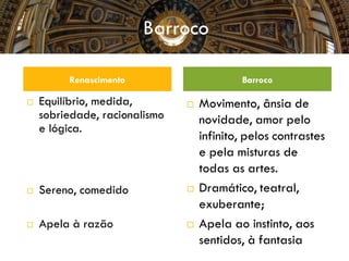  Equilíbrio, medida,
sobriedade, racionalismo
e lógica.
 Sereno, comedido
 Apela à razão
 Movimento, ânsia de
novidade, amor pelo
infinito, pelos contrastes
e pela misturas de
todas as artes.
 Dramático, teatral,
exuberante;
 Apela ao instinto, aos
sentidos, à fantasia
Renascimento Barroco
Barroco
 