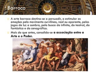  A arte barroca destina-se a persuadir, a estimular as
emoções pelo movimento curvilíneo, real ou aparente, pelos
jogos de luz e sombra, pela busca do infinito, do teatral, do
fantástico e do cenográfico.
 Mais do que antes, consolida-se a associação entre a
Arte e o Poder.
Barroco
 