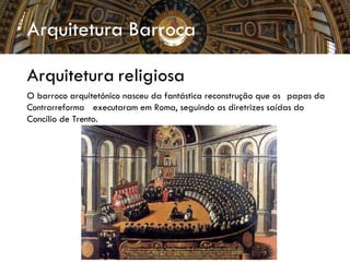Arquitetura Barroca
Arquitetura religiosa
O barroco arquitetónico nasceu da fantástica reconstrução que os papas da
Contrarreforma executaram em Roma, seguindo as diretrizes saídas do
Concílio de Trento.
 