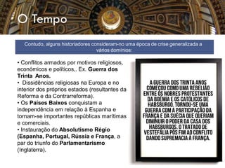 O Tempo
• Conflitos armados por motivos religiosos,
económicos e políticos,. Ex. Guerra dos
Trinta Anos.
• Dissidências religiosas na Europa e no
interior dos próprios estados (resultantes da
Reforma e da Contrarreforma).
• Os Países Baixos conquistam a
independência em relação à Espanha e
tornam-se importantes repúblicas marítimas
e comerciais.
• Instauração do Absolutismo Régio
(Espanha, Portugal, Rússia e França, a
par do triunfo do Parlamentarismo
(Inglaterra).
Contudo, alguns historiadores consideram-no uma época de crise generalizada a
vários domínios:
 