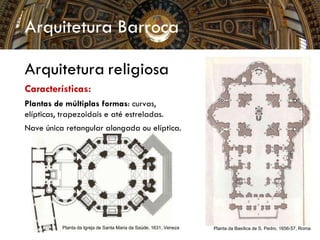 Arquitetura Barroca
Arquitetura religiosa
Características:
Plantas de múltiplas formas: curvas,
elípticas, trapezoidais e até estreladas.
Nave única retangular alongada ou elíptica.
Planta da Igreja de Santa Maria da Saúde, 1631, Veneza Planta da Basílica de S. Pedro, 1656-57, Roma
 