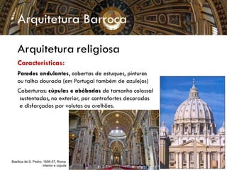 Arquitetura Barroca
Arquitetura religiosa
Características:
Paredes ondulantes, cobertas de estuques, pinturas
ou talha dourada (em Portugal também de azulejos)
Coberturas: cúpulas e abóbadas de tamanho colossal
sustentadas, no exterior, por contrafortes decorados
e disfarçados por volutas ou orelhões.
Basílica de S. Pedro, 1656-57, Roma
Interior e cúpula
 