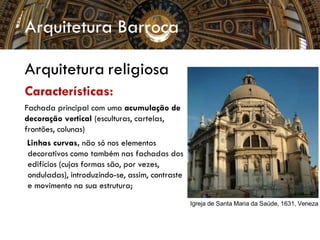 Arquitetura Barroca
Arquitetura religiosa
Características:
Fachada principal com uma acumulação de
decoração vertical (esculturas, cartelas,
frontões, colunas)
Linhas curvas, não só nos elementos
decorativos como também nas fachadas dos
edifícios (cujas formas são, por vezes,
onduladas), introduzindo-se, assim, contraste
e movimento na sua estrutura;
Igreja de Santa Maria da Saúde, 1631, Veneza
 