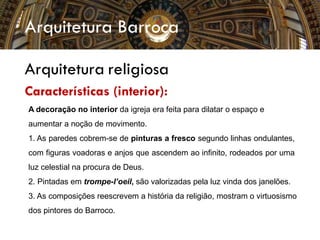 Arquitetura Barroca
Arquitetura religiosa
Características (interior):
A decoração no interior da igreja era feita para dilatar o espaço e
aumentar a noção de movimento.
1. As paredes cobrem-se de pinturas a fresco segundo linhas ondulantes,
com figuras voadoras e anjos que ascendem ao infinito, rodeados por uma
luz celestial na procura de Deus.
2. Pintadas em trompe-l’oeil, são valorizadas pela luz vinda dos janelões.
3. As composições reescrevem a história da religião, mostram o virtuosismo
dos pintores do Barroco.
 