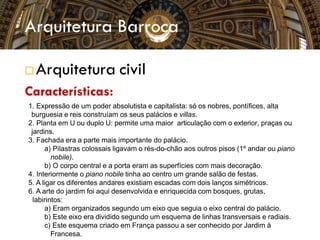  Arquitetura civil
Características:
1. Expressão de um poder absolutista e capitalista: só os nobres, pontífices, alta
burguesia e reis construíam os seus palácios e villas.
2. Planta em U ou duplo U: permite uma maior articulação com o exterior, praças ou
jardins.
3. Fachada era a parte mais importante do palácio.
a) Pilastras colossais ligavam o rés-do-chão aos outros pisos (1º andar ou piano
nobile).
b) O corpo central e a porta eram as superfícies com mais decoração.
4. Interiormente o piano nobile tinha ao centro um grande salão de festas.
5. A ligar os diferentes andares existiam escadas com dois lanços simétricos.
6. A arte do jardim foi aqui desenvolvida e enriquecida com bosques, grutas,
labirintos:
a) Eram organizados segundo um eixo que seguia o eixo central do palácio.
b) Este eixo era dividido segundo um esquema de linhas transversais e radiais.
c) Este esquema criado em França passou a ser conhecido por Jardim à
Francesa.
Arquitetura Barroca
 