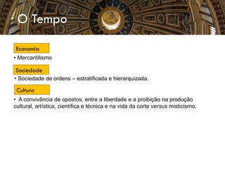O Tempo
• Mercantilismo
• Sociedade de ordens – estratificada e hierarquizada.
• A convivência de opostos, entre a liberdade e a proibição na produção
cultural, artística, cientifica e técnica e na vida da corte versus misticismo.
Economia
Sociedade
Cultura
 