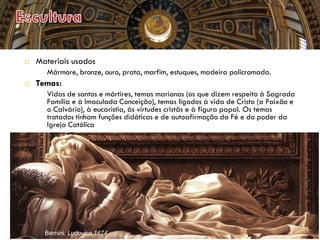  Materiais usados
 Mármore, bronze, ouro, prata, marfim, estuques, madeira policromada.
 Temas:
 Vidas de santos e mártires, temas marianos (os que dizem respeito à Sagrada
Família e à Imaculada Conceição), temas ligados à vida de Cristo (a Paixão e
o Calvário), à eucaristia, às virtudes cristãs e à figura papal. Os temas
tratados tinham funções didáticas e de autoafirmação da Fé e do poder da
Igreja Católica
Bernini, Ludovica,1674
 