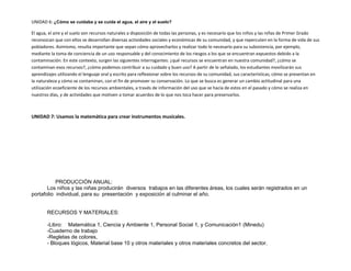 UNIDAD 6: ¿Cómo se cuidaba y se cuida el agua, el aire y el suelo?
El agua, el aire y el suelo son recursos naturales a disposición de todas las personas, y es necesario que los niños y las niñas de Primer Grado
reconozcan que con ellos se desarrollan diversas actividades sociales y económicas de su comunidad, y que repercuten en la forma de vida de sus
pobladores. Asimismo, resulta importante que sepan cómo aprovecharlos y realizar todo lo necesario para su subsistencia, por ejemplo,
mediante la toma de conciencia de un uso responsable y del conocimiento de los riesgos a los que se encuentran expuestos debido a la
contaminación. En este contexto, surgen las siguientes interrogantes: ¿qué recursos se encuentran en nuestra comunidad?, ¿cómo se
contaminan esos recursos?, ¿cómo podemos contribuir a su cuidado y buen uso? A partir de lo señalado, los estudiantes movilizarán sus
aprendizajes utilizando el lenguaje oral y escrito para reflexionar sobre los recursos de su comunidad, sus características, cómo se presentan en
la naturaleza y cómo se contaminan, con el fin de promover su conservación. Lo que se busca es generar un cambio actitudinal para una
utilización ecoeficiente de los recursos ambientales, a través de información del uso que se hacía de estos en el pasado y cómo se realiza en
nuestros días, y de actividades que motiven a tomar acuerdos de lo que nos toca hacer para preservarlos.
UNIDAD 7: Usamos la matemática para crear instrumentos musicales.
PRODUCCIÓN ANUAL:
Los niños y las niñas producirán diversos trabajos en las diferentes áreas, los cuales serán registrados en un
portafolio individual, para su presentación y exposición al culminar el año.
RECURSOS Y MATERIALES:
-Libro: Matemática 1, Ciencia y Ambiente 1, Personal Social 1, y Comunicación1 (Minedu)
-Cuaderno de trabajo
-Regletas de colores,
- Bloques lógicos, Material base 10 y otros materiales y otros materiales concretos del sector.
 