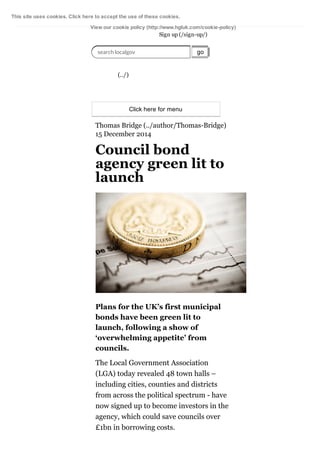 This site uses cookies. Click here to accept the use of these cookies. 
View our cookie policy (http://www.hgluk.com/cookie­policy) 
Sign up (/sign­up/) 
search localgov go 
(../) 
Click here for menu 
Thomas Bridge (../author/Thomas­Bridge) 
15 December 2014 
Council bond 
agency green lit to 
launch 
Plans for the UK’s first municipal 
bonds have been green lit to 
launch, following a show of 
‘overwhelming appetite’ from 
councils. 
The Local Government Association 
(LGA) today revealed 48 town halls – 
including cities, counties and districts 
from across the political spectrum ­have 
now signed up to become investors in the 
agency, which could save councils over 
£1bn in borrowing costs. 
 