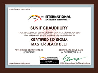 www.sixsigma-institute.org
www.sixsigma-institute.org CEO - International Six Sigma Institute
AUTHORIZED CERTIFICATE ID CERTIFICATE ISSUE DATE
6σ
HAS SUCCESSFULLY COMPLETED SIX SIGMA MASTER BLACK BELT
REQUIREMENTS AND IS AWARDED THE DESIGNATION
CERTIFIED SIX SIGMA
MASTER BLACK BELT
INTERNATIONAL
SIX SIGMA INSTITUTE ™
SUNIT CHAUDHURY
11670116734225 04 SEPTEMBER 2016
 