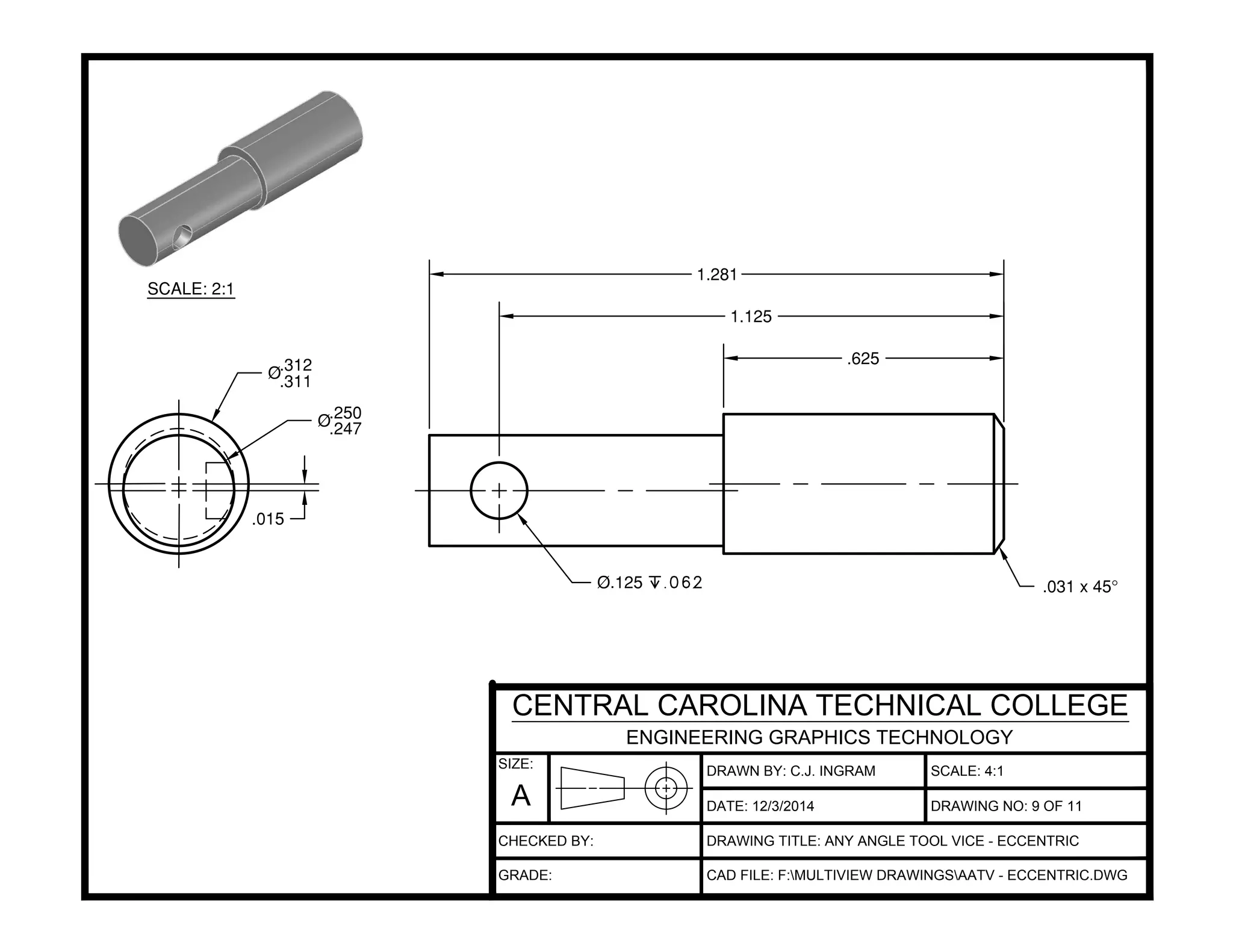 .625
1.125
1.281
.031 x 45°Ø.125 x.062
Ø.312
.311
Ø.250
.247
.015
DRAWN BY: C.J. INGRAM
DATE:
SCALE: 4:1
DRAWING TITLE: ANY ANGLE TOOL VICE - ECCENTRIC
CAD FILE: F:MULTIVIEW DRAWINGSAATV - ECCENTRIC.DWG
12/3/2014 DRAWING NO: 9 OF 11
SIZE:
A
CENTRAL CAROLINA TECHNICAL COLLEGE
ENGINEERING GRAPHICS TECHNOLOGY
CHECKED BY:
GRADE:
SCALE: 2:1