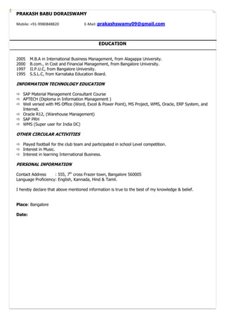 PRAKASH BABU DORAISWAMY
Mobile: +91-9980848820 E-Mail: prakashswamy09@gmail.com
EDUCATION
2005 M.B.A in International Business Management, from Alagappa University.
2000 B.com., in Cost and Financial Management, from Bangalore University.
1997 II.P.U.C, from Bangalore University.
1995 S.S.L.C, from Karnataka Education Board.
INFORMATION TECHNOLOGY EDUCATION
 SAP Material Management Consultant Course
 APTECH (Diploma in Information Management )
 Well versed with MS Office (Word, Excel & Power Point), MS Project, WMS, Oracle, ERP System, and
Internet.
 Oracle R12, (Warehouse Management)
 SAP PRH
 WMS (Super user for India DC)
OTHER CIRCULAR ACTIVITIES
 Played football for the club team and participated in school Level competition.
 Interest in Music.
 Interest in learning International Business.
PERSONAL INFORMATION
Contact Address : 555, 7th
cross Frazer town, Bangalore 560005
Language Proficiency: English, Kannada, Hind & Tamil.
I hereby declare that above mentioned information is true to the best of my knowledge & belief.
Place: Bangalore
Date:
 