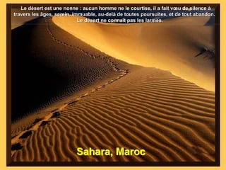 Sahara, Maroc Le désert est une nonne : aucun homme ne le courtise, il a fait vœu de silence à travers les âges, serein, immuable, au-delà de toutes poursuites, et de tout abandon.  Le désert ne connaît pas les larmes. 
