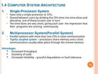 1.4 COMPUTER SYSTEM ARCHITECTURE
12
1. Single-Processor System
• Have only a single processor or CPU,
• Shared between users by dividing the CPU time into time-slices and
allocating one of these to each user in turn
• The time-slices are very short, giving each user the impression that
their programs are running continuously
2. Multiprocessor System(Parallel System)
• Parallel systems with more than one CPU in close communication
• Tightly coupled system – processors share memory and a clock;
communication usually takes place through the shared memory
Advantages
 Increased throughput
 Economy of scale
 Increased reliability – graceful degradation or fault tolerance
 