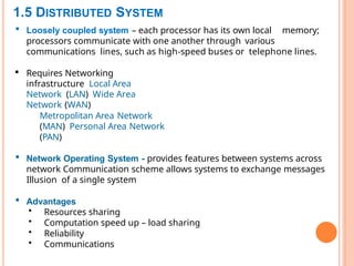 1.5 DISTRIBUTED SYSTEM
 Loosely coupled system – each processor has its own local memory;
processors communicate with one another through various
communications lines, such as high-speed buses or telephone lines.
 Requires Networking
infrastructure Local Area
Network (LAN) Wide Area
Network (WAN)
Metropolitan Area Network
(MAN) Personal Area Network
(PAN)
 Network Operating System - provides features between systems across
network Communication scheme allows systems to exchange messages
Illusion of a single system
 Advantages
• Resources sharing
• Computation speed up – load sharing
• Reliability
• Communications
15
 