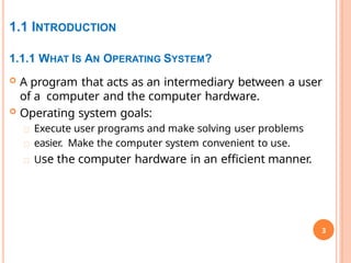 1.1 INTRODUCTION
3
1.1.1 WHAT IS AN OPERATING SYSTEM?
 A program that acts as an intermediary between a user
of a computer and the computer hardware.
 Operating system goals:
Execute user programs and make solving user problems
easier. Make the computer system convenient to use.
Use the computer hardware in an efficient manner.
 