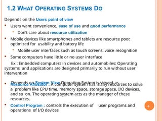 1.2 WHAT OPERATING SYSTEMS DO
6
Depends on the Users point of view
 Users want convenience, ease of use and good performance
• Don’t care about resource utilization
 Mobile devices like smartphones and tablets are resource poor,
optimized for usability and battery life
• Mobile user interfaces such as touch screens, voice recognition
 Some computers have little or no user interface
Ex : Embedded computers in devices and automobiles: Operating
systems and applications are designed primarily to run without user
intervention
Depends on System View Operating System is viewed as
 Resource Allocator : A computer system has many resources to solve
a problem like CPU time, memory space, storage space, I/O devices,
and so on. The operating system acts as the manager of these
resources.
 Control Program : controls the execution of user programs and
operations of I/O devices
 