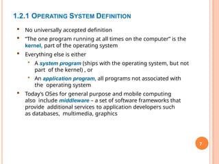 1.2.1 OPERATING SYSTEM DEFINITION
7
 No universally accepted definition
 “The one program running at all times on the computer” is the
kernel, part of the operating system
 Everything else is either
• A system program (ships with the operating system, but not
part of the kernel) , or
• An application program, all programs not associated with
the operating system
 Today’s OSes for general purpose and mobile computing
also include middleware – a set of software frameworks that
provide additional services to application developers such
as databases, multimedia, graphics
 