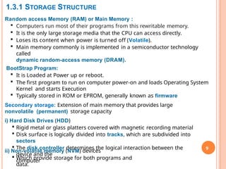 1.3.1 STORAGE STRUCTURE
9
Random access Memory (RAM) or Main Memory :
 Computers run most of their programs from this rewritable memory.
 It is the only large storage media that the CPU can access directly.
 Loses its content when power is turned off (Volatile).
 Main memory commonly is implemented in a semiconductor technology
called
dynamic random-access memory (DRAM).
BootStrap Program:
 It is Loaded at Power up or reboot.
 The first program to run on computer power-on and loads Operating System
Kernel and starts Execution
 Typically stored in ROM or EPROM, generally known as firmware
Secondary storage: Extension of main memory that provides large
nonvolatile (permanent) storage capacity
i) Hard Disk Drives (HDD)
 Rigid metal or glass platters covered with magnetic recording material
 Disk surface is logically divided into tracks, which are subdivided into
sectors
 The disk controller determines the logical interaction between the
device and the
computer
ii) Non-volatile memory (NVM) devices
 Which provide storage for both programs and
data.
 
