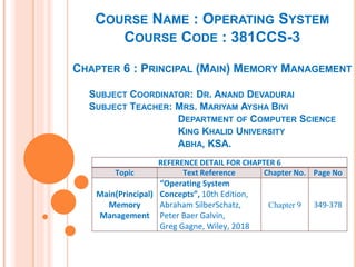COURSE NAME : OPERATING SYSTEM
COURSE CODE : 381CCS-3
CHAPTER 6 : PRINCIPAL (MAIN) MEMORY MANAGEMENT
SUBJECT COORDINATOR: DR. ANAND DEVADURAI
SUBJECT TEACHER: MRS. MARIYAM AYSHA BIVI
DEPARTMENT OF COMPUTER SCIENCE
KING KHALID UNIVERSITY
ABHA, KSA.
REFERENCE DETAIL FOR CHAPTER 6
Topic Text Reference Chapter No. Page No
Main(Principal)
Memory
Management
“Operating System
Concepts”, 10th Edition,
Abraham SilberSchatz,
Peter Baer Galvin,
Greg Gagne, Wiley, 2018
Chapter 9 349-378
 