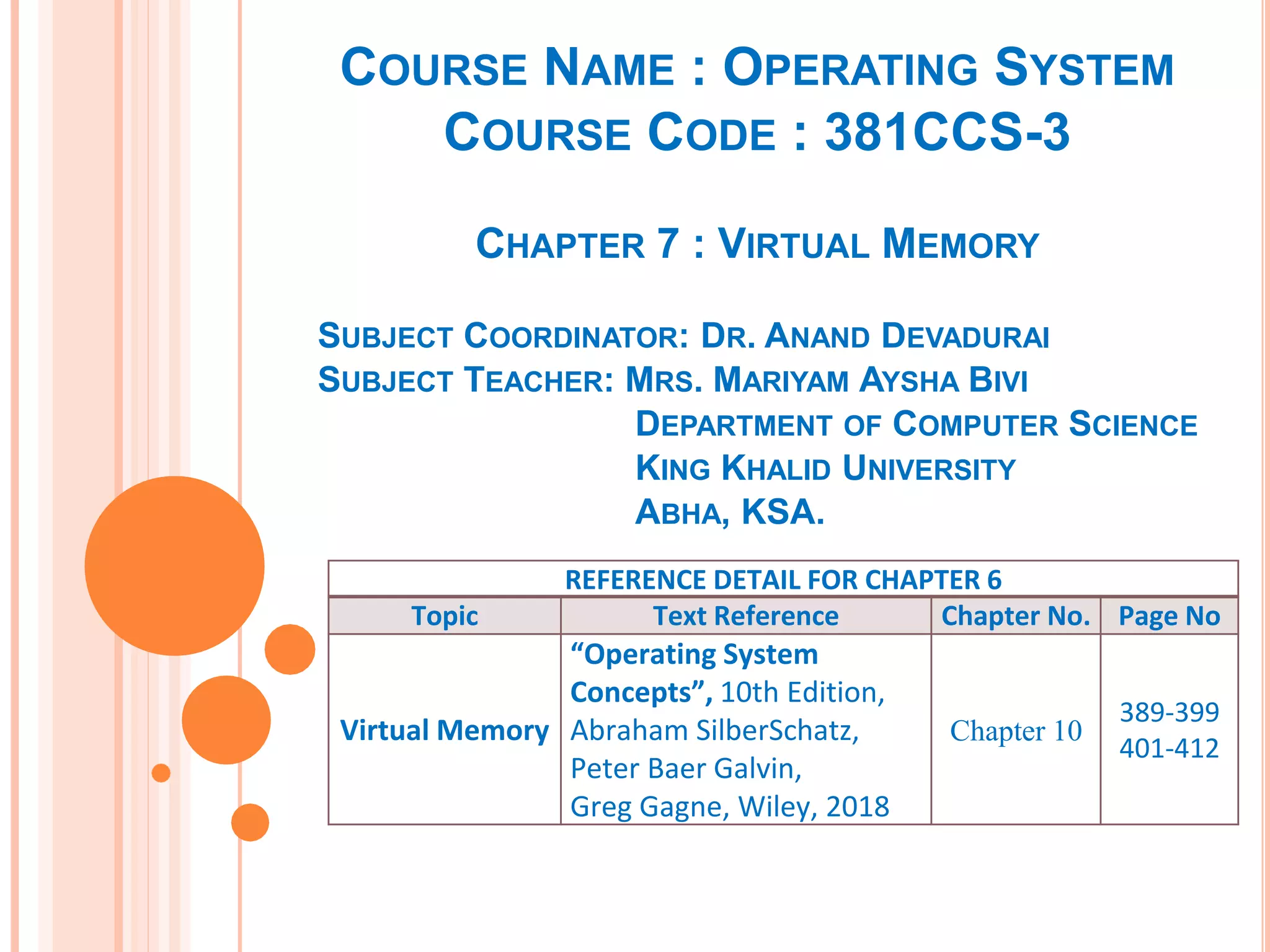 COURSE NAME : OPERATING SYSTEM
COURSE CODE : 381CCS-3
CHAPTER 7 : VIRTUAL MEMORY
SUBJECT COORDINATOR: DR. ANAND DEVADURAI
SUBJECT TEACHER: MRS. MARIYAM AYSHA BIVI
DEPARTMENT OF COMPUTER SCIENCE
KING KHALID UNIVERSITY
ABHA, KSA.
REFERENCE DETAIL FOR CHAPTER 6
Topic Text Reference Chapter No. Page No
Virtual Memory
“Operating System
Concepts”, 10th Edition,
Abraham SilberSchatz,
Peter Baer Galvin,
Greg Gagne, Wiley, 2018
Chapter 10
389-399
401-412
 