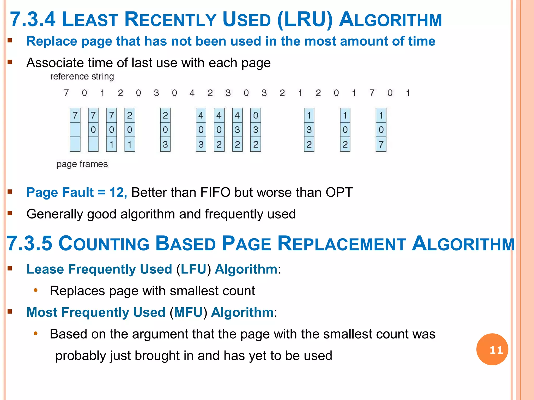 7.3.4 LEAST RECENTLY USED (LRU) ALGORITHM
11
 Replace page that has not been used in the most amount of time
 Associate time of last use with each page
 Page Fault = 12, Better than FIFO but worse than OPT
 Generally good algorithm and frequently used
7.3.5 COUNTING BASED PAGE REPLACEMENT ALGORITHM
 Lease Frequently Used (LFU) Algorithm:
• Replaces page with smallest count
 Most Frequently Used (MFU) Algorithm:
• Based on the argument that the page with the smallest count was
probably just brought in and has yet to be used
 