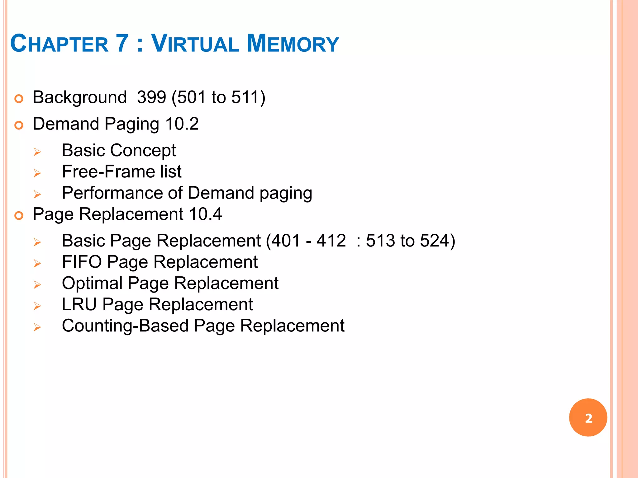 2
 Background 399 (501 to 511)
 Demand Paging 10.2
 Basic Concept
 Free-Frame list
 Performance of Demand paging
 Page Replacement 10.4
 Basic Page Replacement (401 - 412 : 513 to 524)
 FIFO Page Replacement
 Optimal Page Replacement
 LRU Page Replacement
 Counting-Based Page Replacement
CHAPTER 7 : VIRTUAL MEMORY
 