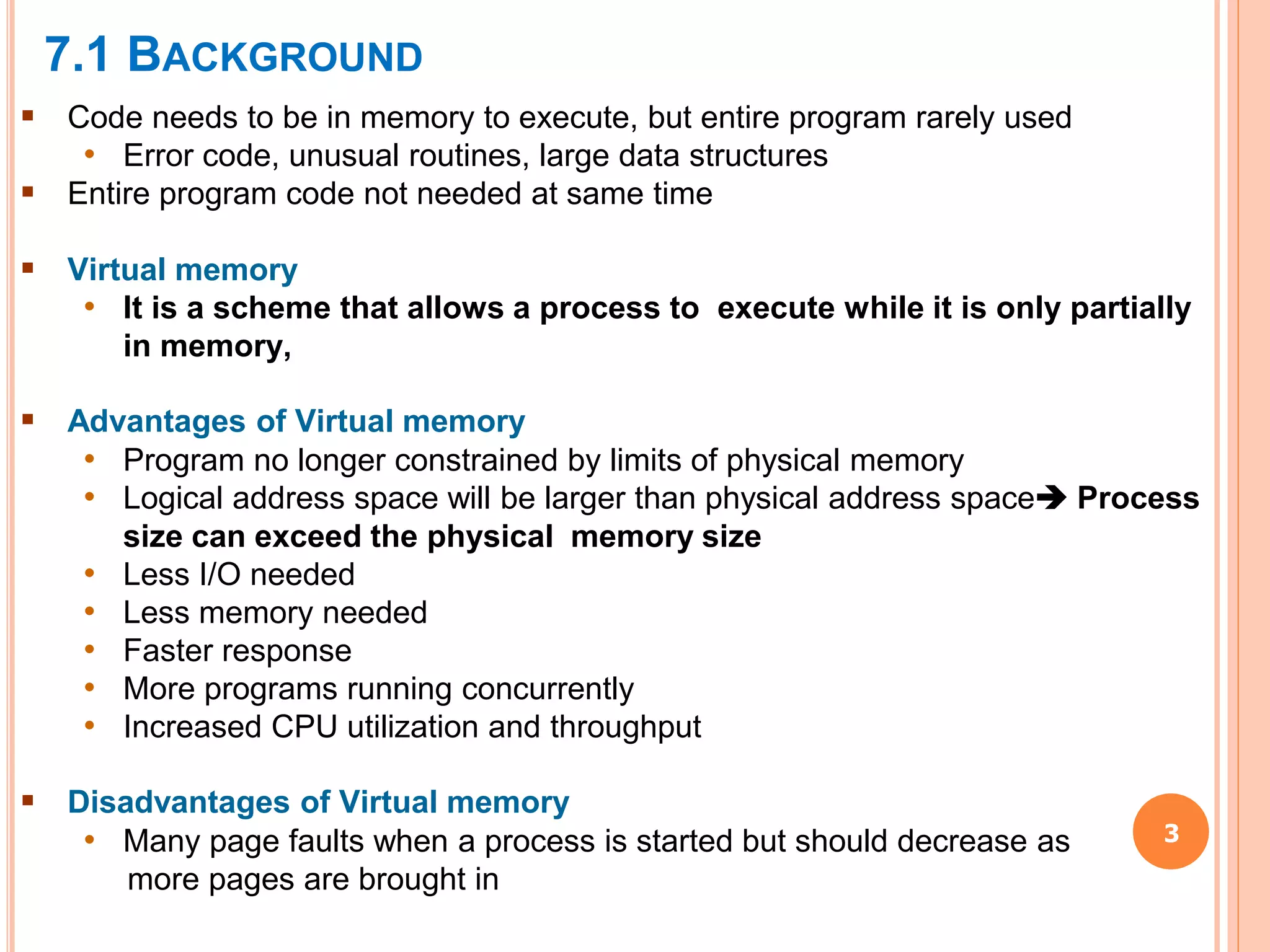 7.1 BACKGROUND
3
 Code needs to be in memory to execute, but entire program rarely used
• Error code, unusual routines, large data structures
 Entire program code not needed at same time
 Virtual memory
• It is a scheme that allows a process to execute while it is only partially
in memory,
 Advantages of Virtual memory
• Program no longer constrained by limits of physical memory
• Logical address space will be larger than physical address space Process
size can exceed the physical memory size
• Less I/O needed
• Less memory needed
• Faster response
• More programs running concurrently
• Increased CPU utilization and throughput
 Disadvantages of Virtual memory
• Many page faults when a process is started but should decrease as
more pages are brought in
 