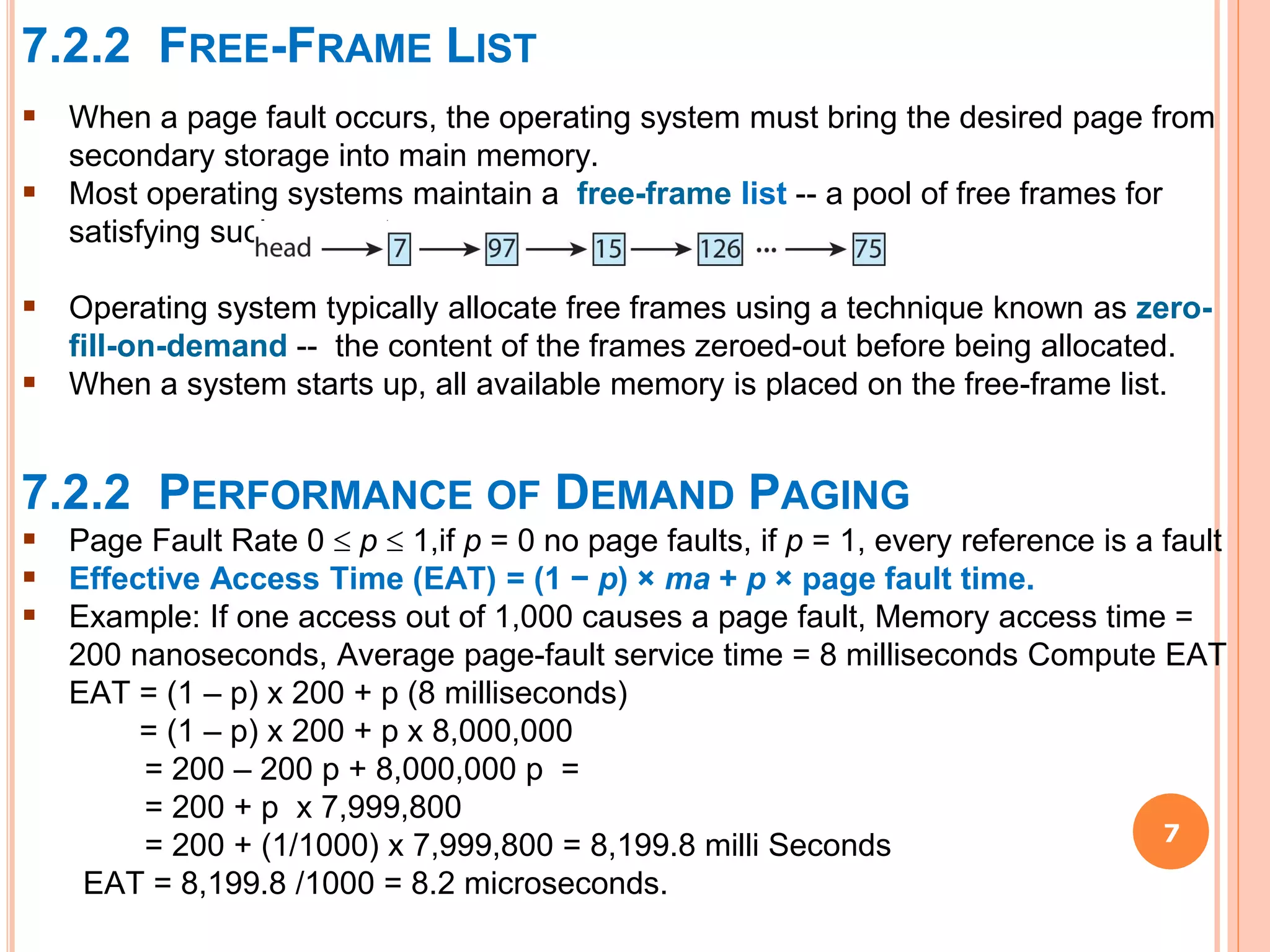 7.2.2 FREE-FRAME LIST
7
 When a page fault occurs, the operating system must bring the desired page from
secondary storage into main memory.
 Most operating systems maintain a free-frame list -- a pool of free frames for
satisfying such requests.
 Operating system typically allocate free frames using a technique known as zero-
fill-on-demand -- the content of the frames zeroed-out before being allocated.
 When a system starts up, all available memory is placed on the free-frame list.
7.2.2 PERFORMANCE OF DEMAND PAGING
 Page Fault Rate 0  p  1,if p = 0 no page faults, if p = 1, every reference is a fault
 Effective Access Time (EAT) = (1 − p) × ma + p × page fault time.
 Example: If one access out of 1,000 causes a page fault, Memory access time =
200 nanoseconds, Average page-fault service time = 8 milliseconds Compute EAT
EAT = (1 – p) x 200 + p (8 milliseconds)
= (1 – p) x 200 + p x 8,000,000
= 200 – 200 p + 8,000,000 p =
= 200 + p x 7,999,800
= 200 + (1/1000) x 7,999,800 = 8,199.8 milli Seconds
EAT = 8,199.8 /1000 = 8.2 microseconds.
 