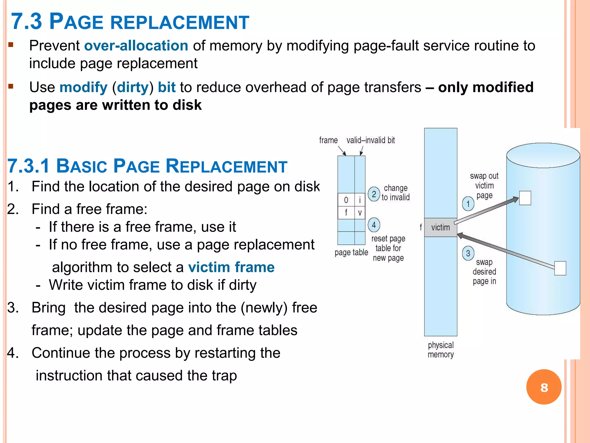 7.3 PAGE REPLACEMENT
8
 Prevent over-allocation of memory by modifying page-fault service routine to
include page replacement
 Use modify (dirty) bit to reduce overhead of page transfers – only modified
pages are written to disk
7.3.1 BASIC PAGE REPLACEMENT
1. Find the location of the desired page on disk
2. Find a free frame:
- If there is a free frame, use it
- If no free frame, use a page replacement
algorithm to select a victim frame
- Write victim frame to disk if dirty
3. Bring the desired page into the (newly) free
frame; update the page and frame tables
4. Continue the process by restarting the
instruction that caused the trap
 