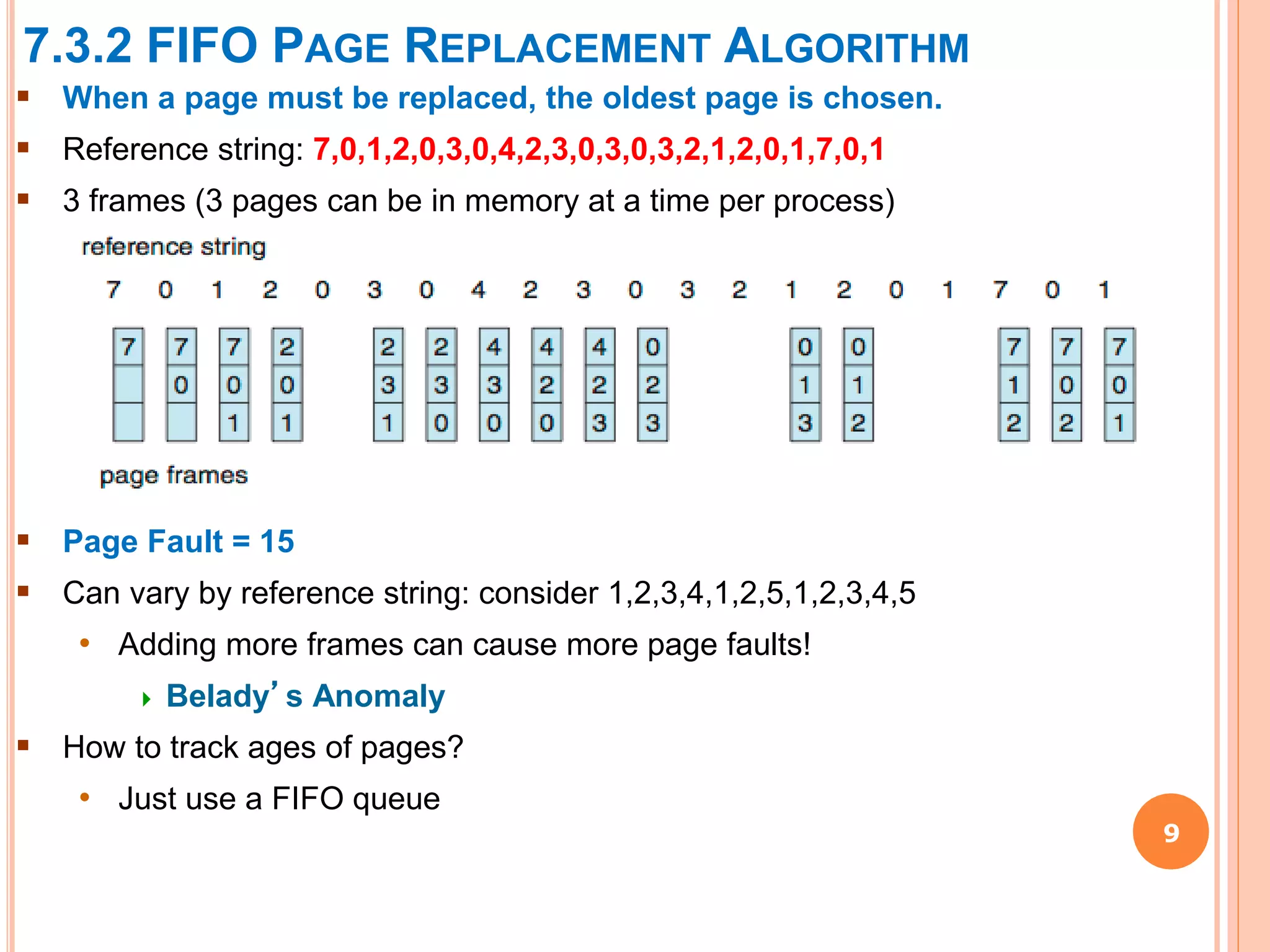 7.3.2 FIFO PAGE REPLACEMENT ALGORITHM
9
 When a page must be replaced, the oldest page is chosen.
 Reference string: 7,0,1,2,0,3,0,4,2,3,0,3,0,3,2,1,2,0,1,7,0,1
 3 frames (3 pages can be in memory at a time per process)
 Page Fault = 15
 Can vary by reference string: consider 1,2,3,4,1,2,5,1,2,3,4,5
• Adding more frames can cause more page faults!
 Belady’s Anomaly
 How to track ages of pages?
• Just use a FIFO queue
 