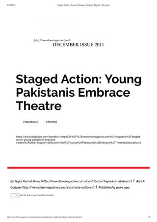 8/22/2016 Staged Action: Young Pakistanis Embrace Theatre | Newsline
http://newslinemagazine.com/magazine/staged-action-young-pakistanis-embrace-theatre/ 1/6
DECEMBER ISSUE 2011
(http://newslinemagazine.com/)
(/#facebook) (/#twitter)
(https://www.addtoany.com/share#url=http%3A%2F%2Fnewslinemagazine.com%2Fmagazine%2Fstaged-
action-young-pakistanis-embrace-
theatre%2F&title=Staged%20Action%3A%20Young%20Pakistanis%20Embrace%20Theatre&description=)
Staged Action: Young
Pakistanis Embrace
Theatre
By Hajra Komal Feroz (http://newslinemagazine.com/contributor/hajra-komal-feroz/) | Arts &
Culture (http://newslinemagazine.com/cats/arts-culture/) | Published 5 years ago
Like Be the ﬁrst of your friends to like this.
 