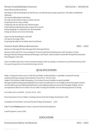 Private Family(Holiday Contract) 2012/12/18 — 2013/01/10
Various South African Restaurants 2001 — 2012
International Butler certification 2012 — 2012
Butler/Barman/Pianist/Waiter
Working for the Krok family from the UK was a wonderful and exciting experience. My duties included the
following:
Serving breakfast,lunchand dinner
Serving snacks and beverages at dinner parties
Preparing and serving cocktails
Preparing and serving hot and cold beverages
Entertaining by playing the piano at special occasions
Doing shopping on a daily basis for the household
Doing turn down service for the family
Supervise the housekeepers and staff
Serving of morning coffee
Preparing the table for breakfast ,lunchand dinner
Restaurant Manager/Kitchen Manager/Floor Manager/Waiter
Between 2001 and 2012 i was working for Various SouthAfrican Restaurants and Franchises as Floor
Manager/Kitchen Manager/Restaurant Manager and Waiter whichincludes brands like Wimpy/Maxis/Romans
Pizza/Bugatti,s Taste Cafe.
I have excellent experience in the restaurant industry and can manage a restaurant in a professional way.I have
very good experience in food and beverage service.
QUALIFICATIONS
Butler Training (8 week course) SouthAfrican Butler Academy(SABA is a globally recognized training
academy,offering training in international ''Seven Star'' Service 2012
Subjects:The Modern Butler;Managing a 21st Century Home;Food&Beverage;Household
Management&Housekeeping;Etiquette&Protocol;Concierge&Valet Services;Childcare&AuPairing;Pet Animal
Care;Hotel&Corporate Butlering;Chaffeur&Travel;Employment&Interviews,HACCP,Napkin folding ,Flower
arrangement,Table Service,Silver Service,Villa Training,Hotel Butler Service,Mixology,Barista Training
First Aid Level 1 at NOSHC . Cert No 15210 2015
Next Generation Service Culture Training-Starwood Hotels (St Regis Doha Qatar) 2014
Essentials of Food Safety- Starwood Hotels (St Regis Doha Qatar) 2014
Fully Trained Pianist,played at many corporate functions(Companies)
Sound Engineer Course 2003
EDUCATION
Ernest Wilhelm Nolte 3
 