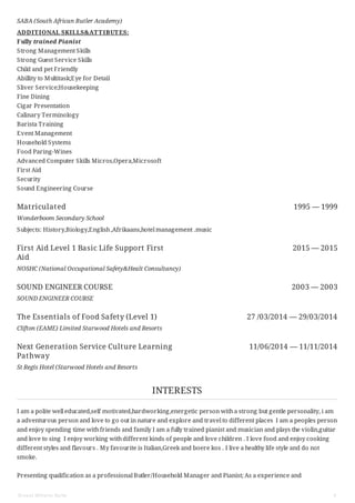 Matriculated 1995 — 1999
First Aid Level 1 Basic Life Support First
Aid
2015 — 2015
SOUND ENGINEER COURSE 2003 — 2003
The Essentials of Food Safety (Level 1) 27 /03/2014 — 29/03/2014
Next Generation Service Culture Learning
Pathway
11/06/2014 — 11/11/2014
SABA (South African Butler Academy)
ADDITIONAL SKILLS&ATTIBUTES:
Fully trained Pianist
Strong Management Skills
Strong Guest Service Skills
Child and pet Friendly
Abillity to Multitask;Eye for Detail
Sliver Service;Housekeeping
Fine Dining
Cigar Presentation
Calinary Terminology
Barista Training
Event Management
Household Systems
Food Paring-Wines
Advanced Computer Skills Micros,Opera,Microsoft
First Aid
Security
Sound Engineering Course
Wonderboom Secondary School
Subjects: History,Biology,English,Afrikaans,hotel management .music
NOSHC (National Occupational Safety&Healt Consultancy)
SOUND ENGINEER COURSE
Clifton (EAME) Limited Starwood Hotels and Resorts
St Regis Hotel (Starwood Hotels and Resorts
INTERESTS
I am a polite well educated,self motivated,hardworking,energetic person witha strong but gentle personality, i am
a adventurous person and love to go out in nature and explore and travel to different places I am a peoples person
and enjoy spending time withfriends and family I am a fully trained pianist and musician and plays the violin,guitar
and love to sing I enjoy working withdifferent kinds of people and love children . I love food and enjoy cooking
different styles and flavours . My favourite is Italian,Greek and boere kos . I live a healthy life style and do not
smoke.
Presenting qualification as a professional Butler/Household Manager and Pianist; As a experience and
Ernest Wilhelm Nolte 4
 