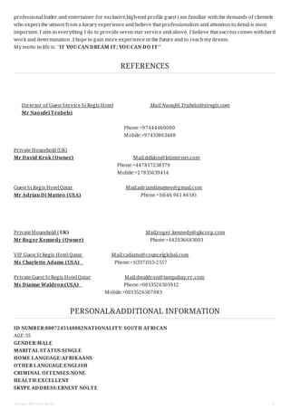 professional butler and entertainer for exclusive,high-end profile guest i am familiar withthe demands of clientele
who expect the utmost from a luxury experience and believe that professionalism and attention to detail is most
important. I aim in everything I do to provide seven star service and above. I believe that success comes withhard
work and determination .I hope to gain more experience in the future and to reachmy dream.
My motto in life is: ''IF YOU CAN DREAM IT; YOU CAN DO IT''
REFERENCES
Director of Guest Service St Regis Hotel Mail:Naoufel.Trabelsi@stregis.com
Mr Naoufel Trabelsi
Phone:+97444460000
Mobile:+97433863488
Private Household (UK)
Mr David Krok (Owner) Mail:ddklon@btinternet.com
Phone:+447817238379
Mobile:+27835639414
Guest St Regis Hotel Qatar Mail:adriandimatteo@gmail.com
Mr Adrian Di Matteo (USA) Phone:+1(646 961 8618)
Private Household ( UK) Mail;roger.kennedy@qkcorp.com
Mr Roger Kennedy (Owner) Phone:+442036683003
VIP Guest St Regis Hotel Qatar Mail:cadams@councelglobal.com
Ms Charlette Adams (USA) Phone:+1(337)315-2557
Private Guest St Regis Hotel Qatar Mail:dwaldron@tampabay.rr.com
Ms Dianne Waldron (USA) Phone:+0013526505912
Mobile:+0013526507083
PERSONAL&ADDITIONAL INFORMATION
ID NUMBER:8007245148082NATIONALITY: SOUTH AFRICAN
AGE:35
GENDER:MALE
MARITAL STATUS:SINGLE
HOME LANGUAGE:AFRIKAANS
OTHER LANGUAGE:ENGLISH
CRIMINAL OFFENSES:NONE
HEALTH:EXCELLENT
SKYPE ADDRESS:ERNEST NOLTE
Ernest Wilhelm Nolte 5
 