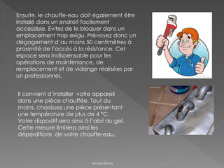 Ensuite, le chauffe-eau doit également être
installé dans un endroit facilement
accessible. Évitez de le bloquer dans un
emplacement trop exigu. Prévoyez donc un
dégagement d’au moins 50 centimètres à
proximité de l’accès à la résistance. Cet
espace sera indispensable pour les
opérations de maintenance, de
remplacement et de vidange réalisées par
un professionnel.
Il convient d’installer votre appareil
dans une pièce chauffée. Tout du
moins, choisissez une pièce présentant
une température de plus de 4 °C.
Votre dispositif sera ainsi à l’abri du gel.
Cette mesure limitera ainsi les
déperditions de votre chauffe-eau.
Nicolas Rubay
 