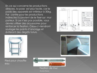 En ce qui concerne les productions
directes, la pose est plus facile, car le
poids des appareils est inférieur à 30kg.
Par contre pour les productions
indirectes il convient de le fixer sur mur
porteur. Si ce n’est pas possible, vous
devrez utiliser des accessoires pour
renforcer la fixation. Ceux-ci viendront
soulager les points d’ancrage et
éviteront des dégâts futurs.
Pied pour chauffe-
eau
Fixation de mur
Nicolas Rubay
 