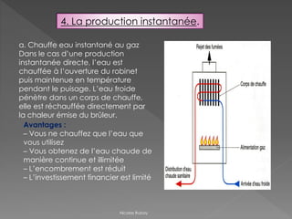 4. La production instantanée.
a. Chauffe eau instantané au gaz
Dans le cas d’une production
instantanée directe, l’eau est
chauffée à l’ouverture du robinet
puis maintenue en température
pendant le puisage. L’eau froide
pénètre dans un corps de chauffe,
elle est réchauffée directement par
la chaleur émise du brûleur.
Avantages :
– Vous ne chauffez que l’eau que
vous utilisez
– Vous obtenez de l’eau chaude de
manière continue et illimitée
– L’encombrement est réduit
– L’investissement financier est limité
Nicolas Rubay
 