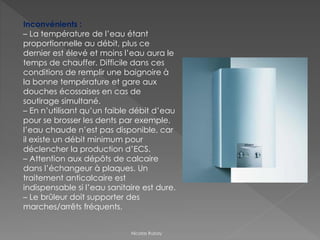 Inconvénients :
– La température de l’eau étant
proportionnelle au débit, plus ce
dernier est élevé et moins l’eau aura le
temps de chauffer. Difficile dans ces
conditions de remplir une baignoire à
la bonne température et gare aux
douches écossaises en cas de
soutirage simultané.
– En n’utilisant qu’un faible débit d’eau
pour se brosser les dents par exemple,
l’eau chaude n’est pas disponible, car
il existe un débit minimum pour
déclencher la production d’ECS.
– Attention aux dépôts de calcaire
dans l’échangeur à plaques. Un
traitement anticalcaire est
indispensable si l’eau sanitaire est dure.
– Le brûleur doit supporter des
marches/arrêts fréquents.
Nicolas Rubay
 