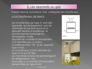 5. Les appareils au gaz
Il existe dans le commerce trois catégories de chauffe-eau
a. Le chauffe-eau de type A
Les chauffe-eau de type A sont des
appareils qui ne possèdent pas de
cheminée et qui sont munis d’un
dispositif destine à empêcher le
fonctionnement prolonge en
atmosphère viciée
dispositif de contrôle d’atmosphère -
sont identifiés par un indice
complémentaire “AS” (p.ex. appareil
type A1AS).
Le chauffe-eau 5 l/min doit être du
type A1AS (ou B11BS).
Les machines à laver, les sèche-linge et
les réfrigérateurs non
raccordes a un conduit d’évacuation
doivent être du type A1AS.
Nicolas Rubay
 
