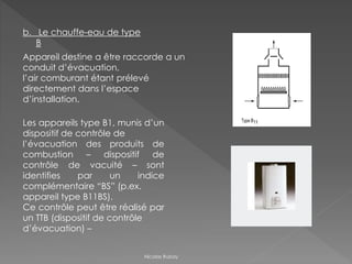 b. Le chauffe-eau de type
B
Appareil destine a être raccorde a un
conduit d’évacuation,
l’air comburant étant prélevé
directement dans l’espace
d’installation.
Les appareils type B1, munis d’un
dispositif de contrôle de
l’évacuation des produits de
combustion – dispositif de
contrôle de vacuité – sont
identifies par un indice
complémentaire “BS” (p.ex.
appareil type B11BS).
Ce contrôle peut être réalisé par
un TTB (dispositif de contrôle
d’évacuation) –
Nicolas Rubay
 