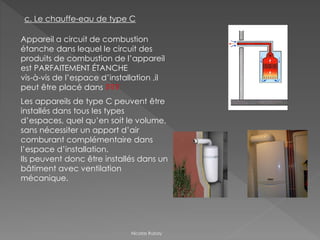 c. Le chauffe-eau de type C
Appareil a circuit de combustion
étanche dans lequel le circuit des
produits de combustion de l’appareil
est PARFAITEMENT ÉTANCHE
vis-à-vis de l’espace d’installation ,il
peut être placé dans ???
Les appareils de type C peuvent être
installés dans tous les types
d’espaces, quel qu’en soit le volume,
sans nécessiter un apport d’air
comburant complémentaire dans
l’espace d’installation.
Ils peuvent donc être installés dans un
bâtiment avec ventilation
mécanique.
Nicolas Rubay
 