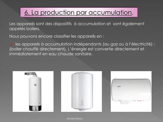 6. La production par accumulation.
Les appareils sont des dispositifs à accumulation et sont également
appelés boilers.
Nous pouvons encore classifier les appareils en :
a. les appareils à accumulation indépendants (au gaz ou à l’électricité) :
(boiler chauffé directement). L’énergie est convertie directement et
immédiatement en eau chaude sanitaire.
Nicolas Rubay
 