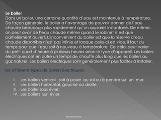 Le boiler
Dans un boiler, une certaine quantité d’eau est maintenue à température.
De façon générale, le boiler a l’avantage de pouvoir donner de l’eau
chaude beaucoup plus rapidement qu’un appareil instantané. De même,
on peut avoir de l’eau chaude même quand le robinet n’est que
partiellement ouvert. L’inconvénient du boiler est que la réserve d’eau
chaude disponible n’est pas infinie et lorsque celle-ci est vide, il faut du
temps pour que l’eau soit à nouveau à température. Ce délai peut varier
du petit quart d’heure à plusieurs heures selon le type d’appareil. Les boilers
électriques ont en outre un temps de chauffe plus long que les boilers au
gaz naturel. Les boilers électriques sont généralement plus faciles à installer.
les différents types de boilers électriques:
I. Les boilers vertical , soit à poser au sol ou à pendre sur un mur.
II. Les boilers horizontal, gauche ou droite.
III. Les boiler sous évier.
IV. Les boilers sur évier.
Nicolas Rubay
 