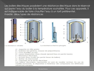 Les boilers électriques possèdent une résistance électrique dans le réservoir
qui porte l’eau du boiler à la température souhaitée. Pour ces appareils, il
est indispensable de faire chauffer l’eau à un tarif préférentiel.
Il existe deux types de résistances
Nicolas Rubay
 