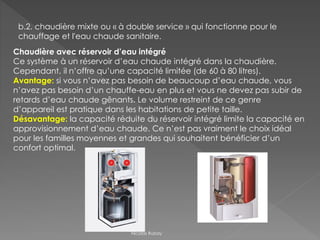 b.2. chaudière mixte ou « à double service » qui fonctionne pour le
chauffage et l'eau chaude sanitaire.
Chaudière avec réservoir d’eau intégré
Ce système à un réservoir d’eau chaude intégré dans la chaudière.
Cependant, il n’offre qu’une capacité limitée (de 60 à 80 litres).
Avantage: si vous n’avez pas besoin de beaucoup d’eau chaude, vous
n’avez pas besoin d’un chauffe-eau en plus et vous ne devez pas subir de
retards d’eau chaude gênants. Le volume restreint de ce genre
d’appareil est pratique dans les habitations de petite taille.
Désavantage: la capacité réduite du réservoir intégré limite la capacité en
approvisionnement d’eau chaude. Ce n’est pas vraiment le choix idéal
pour les familles moyennes et grandes qui souhaitent bénéficier d’un
confort optimal.
Nicolas Rubay
 